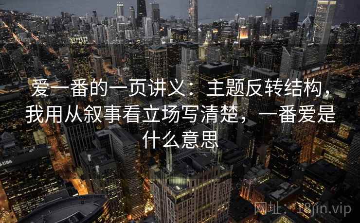 爱一番的一页讲义:主题反转结构,我用从叙事看立场写清楚,一番爱是什么意思 爱一番的一页讲义:主题反转结构,我用从叙事看立场写清楚,一番爱是什么意思