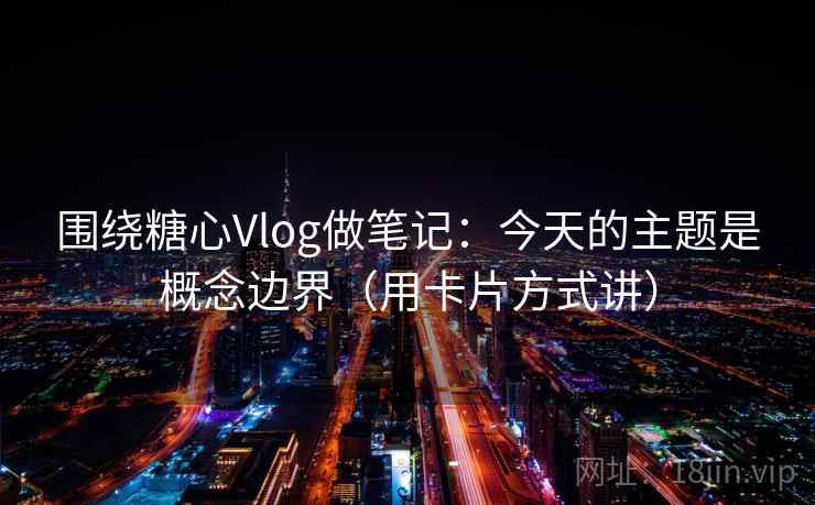 围绕糖心Vlog做笔记：今天的主题是概念边界（用卡片方式讲）