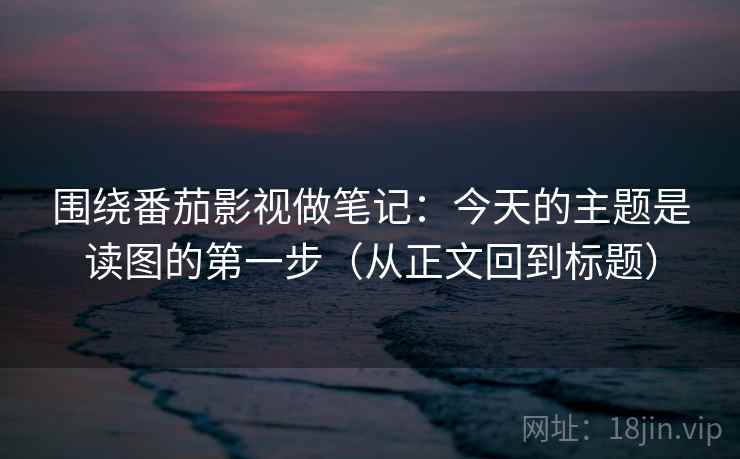 围绕番茄影视做笔记：今天的主题是读图的第一步（从正文回到标题）