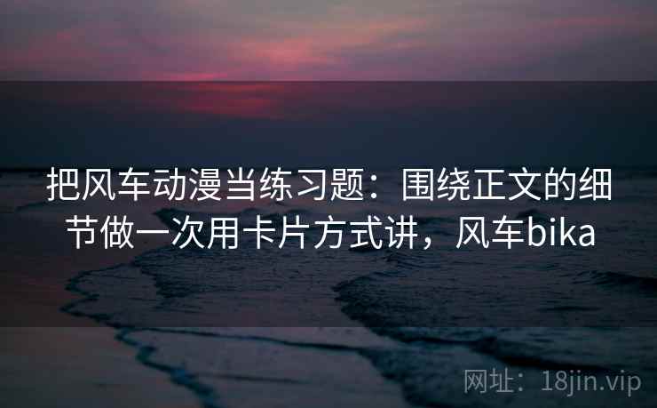 把风车动漫当练习题：围绕正文的细节做一次用卡片方式讲，风车bika