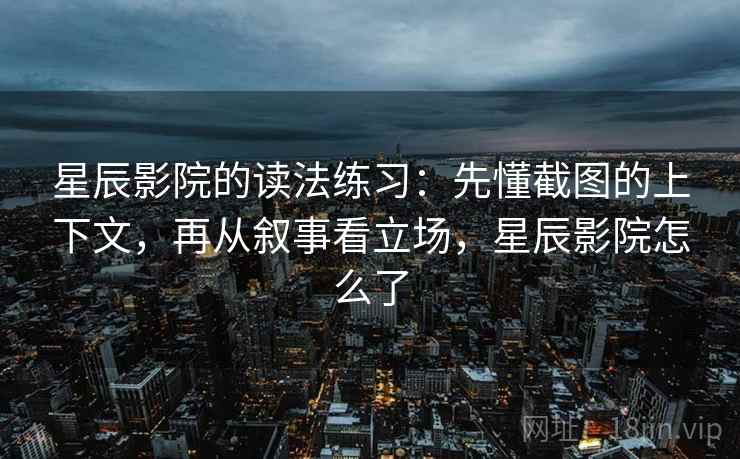 星辰影院的读法练习:先懂截图的上下文,再从叙事看立场,星辰影院怎么了 星辰影院的读法练习:先懂截图的上下文,再从叙事看立场,星辰影院怎么了