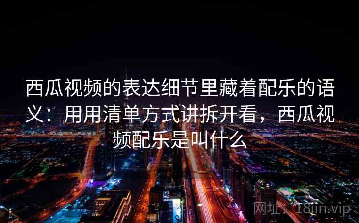 西瓜视频的表达细节里藏着配乐的语义：用用清单方式讲拆开看，西瓜视频配乐是叫什么