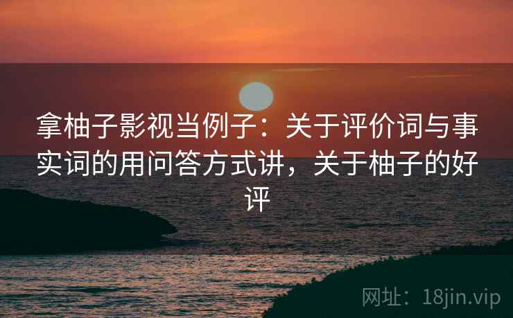 拿柚子影视当例子：关于评价词与事实词的用问答方式讲，关于柚子的好评